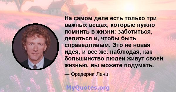 На самом деле есть только три важных вещах, которые нужно помнить в жизни: заботиться, делиться и, чтобы быть справедливым. Это не новая идея, и все же, наблюдая, как большинство людей живут своей жизнью, вы можете