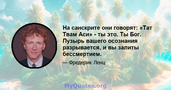 На санскрите они говорят: «Тат Твам Аси» - ты это. Ты Бог. Пузырь вашего осознания разрывается, и вы залиты бессмертием.