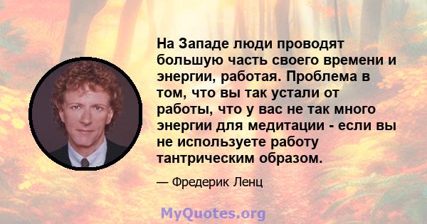 На Западе люди проводят большую часть своего времени и энергии, работая. Проблема в том, что вы так устали от работы, что у вас не так много энергии для медитации - если вы не используете работу тантрическим образом.