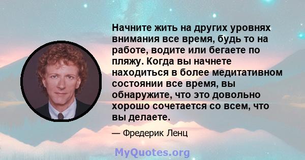 Начните жить на других уровнях внимания все время, будь то на работе, водите или бегаете по пляжу. Когда вы начнете находиться в более медитативном состоянии все время, вы обнаружите, что это довольно хорошо сочетается