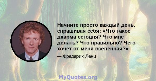 Начните просто каждый день, спрашивая себя: «Что такое дхарма сегодня? Что мне делать? Что правильно? Чего хочет от меня вселенная?»