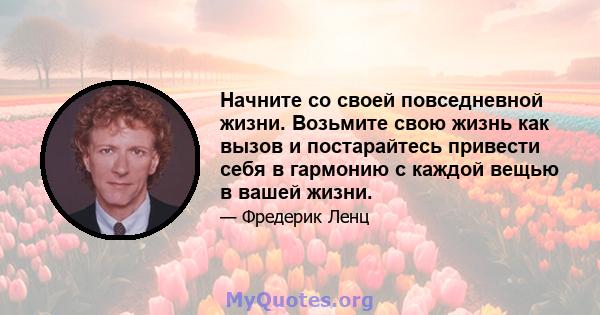 Начните со своей повседневной жизни. Возьмите свою жизнь как вызов и постарайтесь привести себя в гармонию с каждой вещью в вашей жизни.