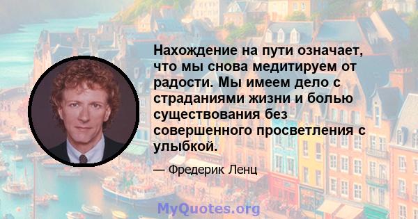 Нахождение на пути означает, что мы снова медитируем от радости. Мы имеем дело с страданиями жизни и болью существования без совершенного просветления с улыбкой.