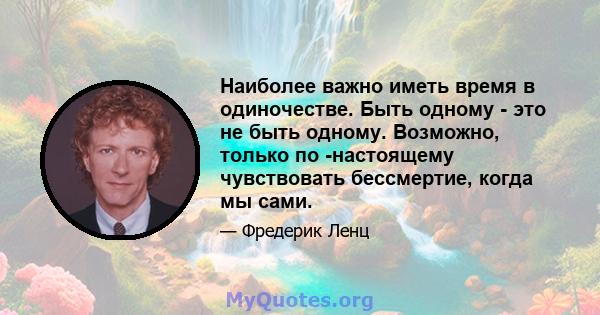 Наиболее важно иметь время в одиночестве. Быть одному - это не быть одному. Возможно, только по -настоящему чувствовать бессмертие, когда мы сами.