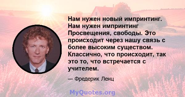 Нам нужен новый импринтинг. Нам нужен импринтинг Просвещения, свободы. Это происходит через нашу связь с более высоким существом. Классично, что происходит, так это то, что встречается с учителем.