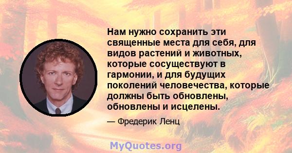 Нам нужно сохранить эти священные места для себя, для видов растений и животных, которые сосуществуют в гармонии, и для будущих поколений человечества, которые должны быть обновлены, обновлены и исцелены.