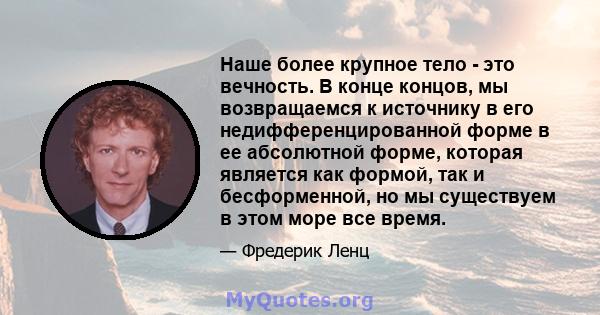 Наше более крупное тело - это вечность. В конце концов, мы возвращаемся к источнику в его недифференцированной форме в ее абсолютной форме, которая является как формой, так и бесформенной, но мы существуем в этом море