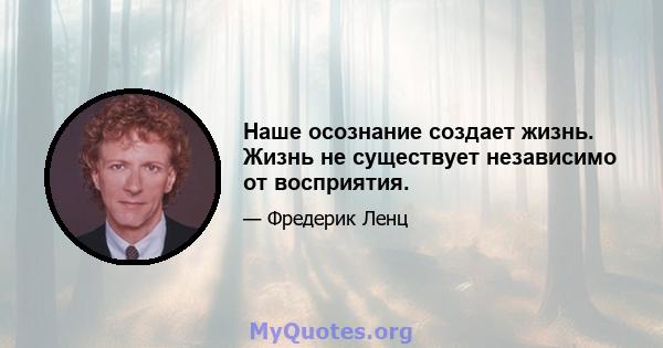 Наше осознание создает жизнь. Жизнь не существует независимо от восприятия.