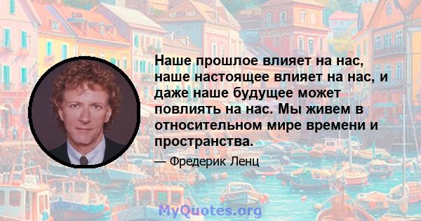 Наше прошлое влияет на нас, наше настоящее влияет на нас, и даже наше будущее может повлиять на нас. Мы живем в относительном мире времени и пространства.