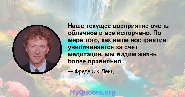 Наше текущее восприятие очень облачное и все испорчено. По мере того, как наше восприятие увеличивается за счет медитации, мы видим жизнь более правильно.