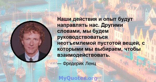 Наши действия и опыт будут направлять нас. Другими словами, мы будем руководствоваться неотъемлемой пустотой вещей, с которыми мы выбираем, чтобы взаимодействовать.