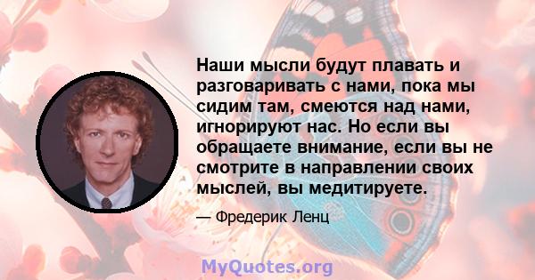 Наши мысли будут плавать и разговаривать с нами, пока мы сидим там, смеются над нами, игнорируют нас. Но если вы обращаете внимание, если вы не смотрите в направлении своих мыслей, вы медитируете.