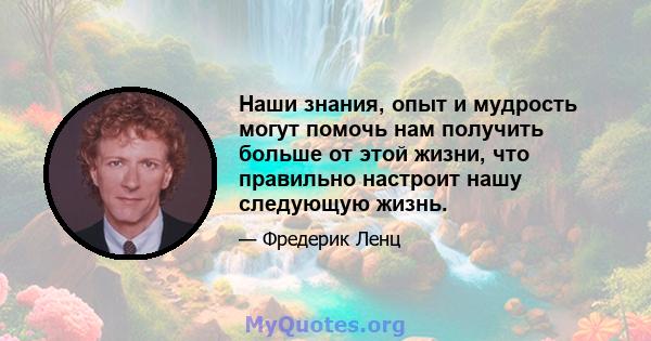 Наши знания, опыт и мудрость могут помочь нам получить больше от этой жизни, что правильно настроит нашу следующую жизнь.