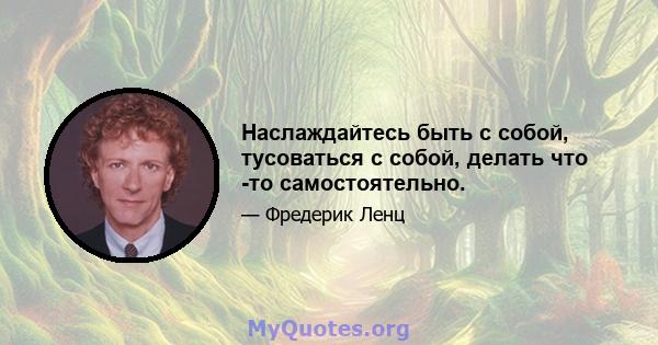 Наслаждайтесь быть с собой, тусоваться с собой, делать что -то самостоятельно.