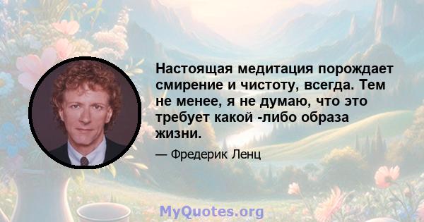 Настоящая медитация порождает смирение и чистоту, всегда. Тем не менее, я не думаю, что это требует какой -либо образа жизни.