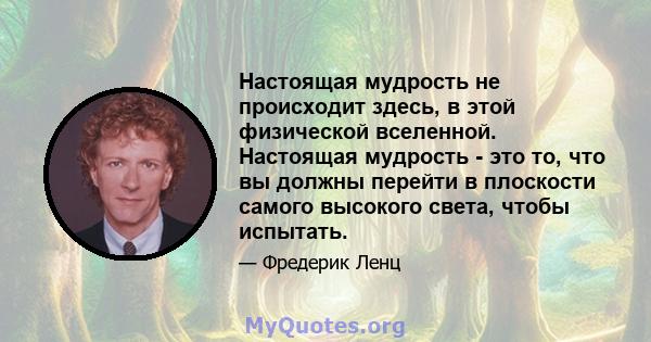 Настоящая мудрость не происходит здесь, в этой физической вселенной. Настоящая мудрость - это то, что вы должны перейти в плоскости самого высокого света, чтобы испытать.