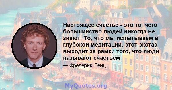 Настоящее счастье - это то, чего большинство людей никогда не знают. То, что мы испытываем в глубокой медитации, этот экстаз выходит за рамки того, что люди называют счастьем