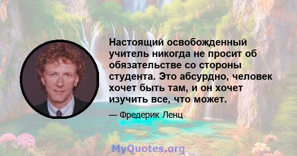 Настоящий освобожденный учитель никогда не просит об обязательстве со стороны студента. Это абсурдно, человек хочет быть там, и он хочет изучить все, что может.