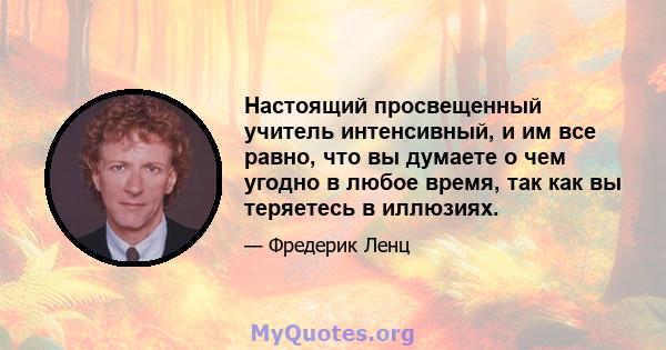 Настоящий просвещенный учитель интенсивный, и им все равно, что вы думаете о чем угодно в любое время, так как вы теряетесь в иллюзиях.