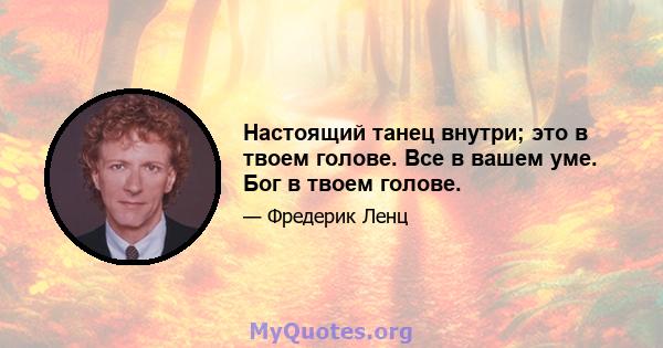 Настоящий танец внутри; это в твоем голове. Все в вашем уме. Бог в твоем голове.