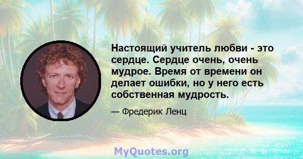 Настоящий учитель любви - это сердце. Сердце очень, очень мудрое. Время от времени он делает ошибки, но у него есть собственная мудрость.