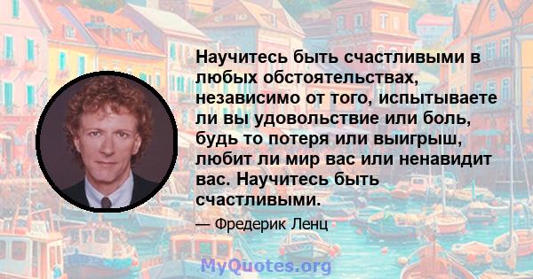 Научитесь быть счастливыми в любых обстоятельствах, независимо от того, испытываете ли вы удовольствие или боль, будь то потеря или выигрыш, любит ли мир вас или ненавидит вас. Научитесь быть счастливыми.