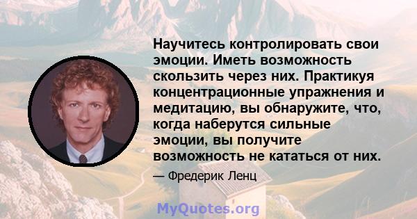 Научитесь контролировать свои эмоции. Иметь возможность скользить через них. Практикуя концентрационные упражнения и медитацию, вы обнаружите, что, когда наберутся сильные эмоции, вы получите возможность не кататься от