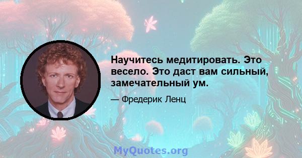 Научитесь медитировать. Это весело. Это даст вам сильный, замечательный ум.