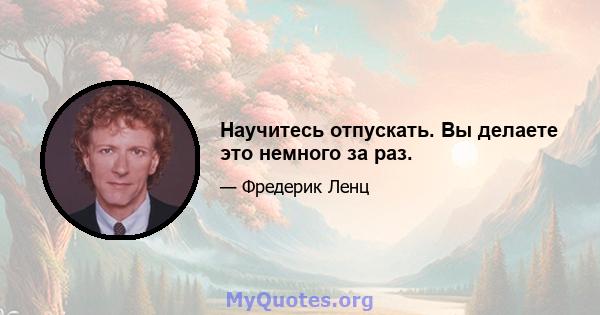 Научитесь отпускать. Вы делаете это немного за раз.