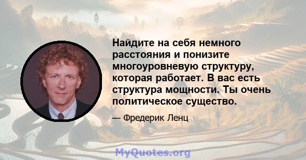 Найдите на себя немного расстояния и понизите многоуровневую структуру, которая работает. В вас есть структура мощности. Ты очень политическое существо.