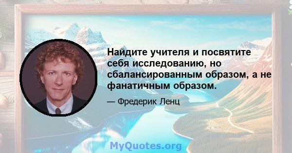 Найдите учителя и посвятите себя исследованию, но сбалансированным образом, а не фанатичным образом.