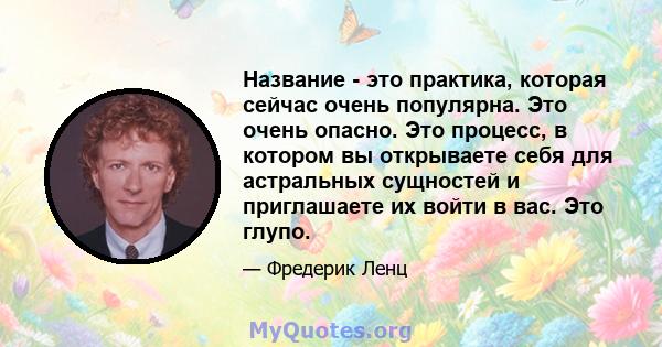 Название - это практика, которая сейчас очень популярна. Это очень опасно. Это процесс, в котором вы открываете себя для астральных сущностей и приглашаете их войти в вас. Это глупо.