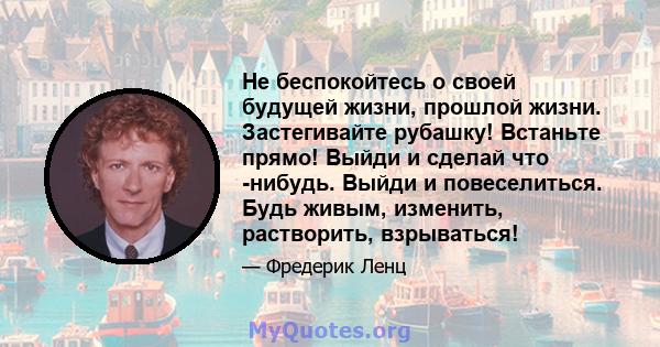 Не беспокойтесь о своей будущей жизни, прошлой жизни. Застегивайте рубашку! Встаньте прямо! Выйди и сделай что -нибудь. Выйди и повеселиться. Будь живым, изменить, растворить, взрываться!