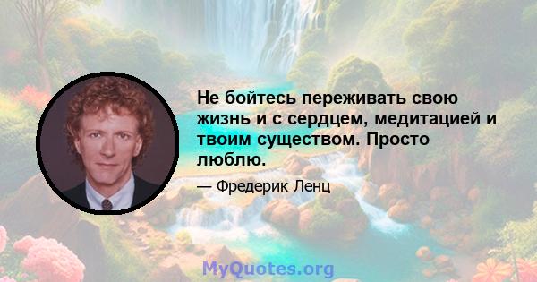 Не бойтесь переживать свою жизнь и с сердцем, медитацией и твоим существом. Просто люблю.