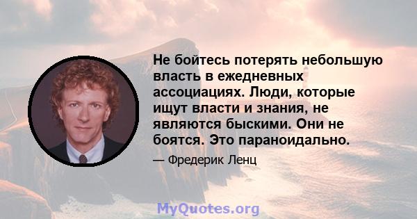 Не бойтесь потерять небольшую власть в ежедневных ассоциациях. Люди, которые ищут власти и знания, не являются быскими. Они не боятся. Это параноидально.