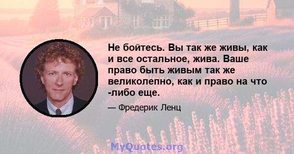 Не бойтесь. Вы так же живы, как и все остальное, жива. Ваше право быть живым так же великолепно, как и право на что -либо еще.