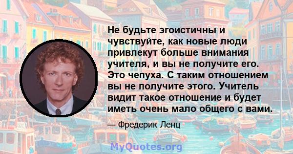 Не будьте эгоистичны и чувствуйте, как новые люди привлекут больше внимания учителя, и вы не получите его. Это чепуха. С таким отношением вы не получите этого. Учитель видит такое отношение и будет иметь очень мало