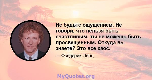 Не будьте ощущением. Не говори, что нельзя быть счастливым, ты не можешь быть просвещенным. Откуда вы знаете? Это все хаос.