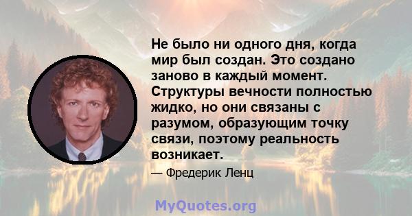 Не было ни одного дня, когда мир был создан. Это создано заново в каждый момент. Структуры вечности полностью жидко, но они связаны с разумом, образующим точку связи, поэтому реальность возникает.