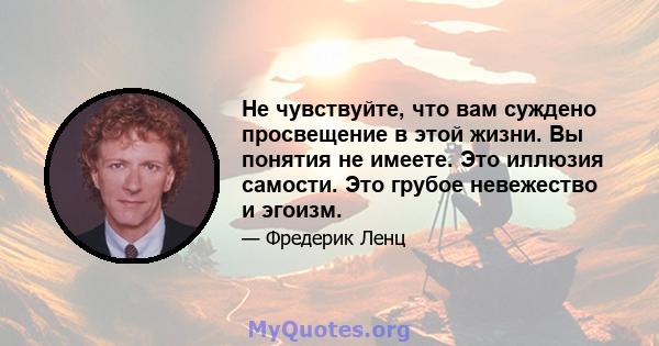 Не чувствуйте, что вам суждено просвещение в этой жизни. Вы понятия не имеете. Это иллюзия самости. Это грубое невежество и эгоизм.