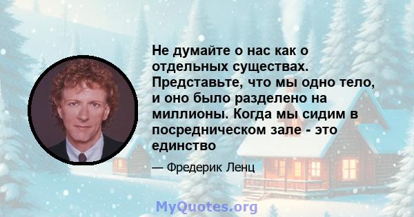 Не думайте о нас как о отдельных существах. Представьте, что мы одно тело, и оно было разделено на миллионы. Когда мы сидим в посредническом зале - это единство