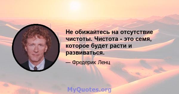 Не обижайтесь на отсутствие чистоты. Чистота - это семя, которое будет расти и развиваться.