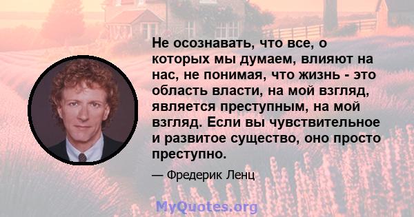 Не осознавать, что все, о которых мы думаем, влияют на нас, не понимая, что жизнь - это область власти, на мой взгляд, является преступным, на мой взгляд. Если вы чувствительное и развитое существо, оно просто преступно.