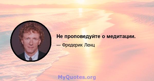 Не проповедуйте о медитации.