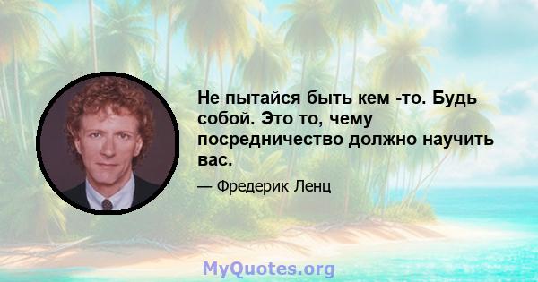 Не пытайся быть кем -то. Будь собой. Это то, чему посредничество должно научить вас.