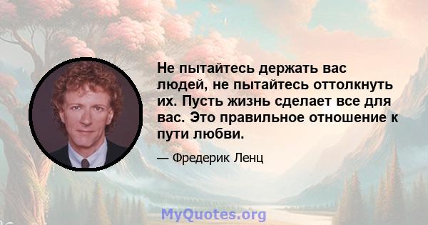 Не пытайтесь держать вас людей, не пытайтесь оттолкнуть их. Пусть жизнь сделает все для вас. Это правильное отношение к пути любви.