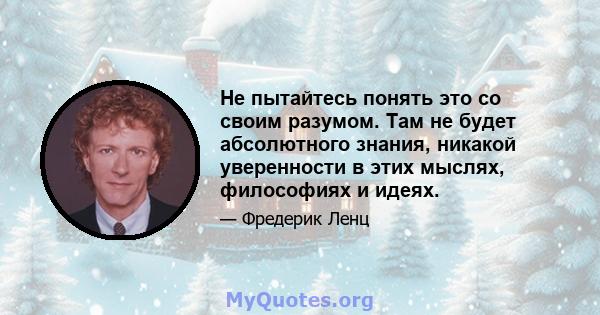 Не пытайтесь понять это со своим разумом. Там не будет абсолютного знания, никакой уверенности в этих мыслях, философиях и идеях.