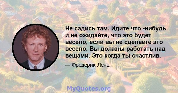 Не садись там. Идите что -нибудь и не ожидайте, что это будет весело, если вы не сделаете это весело. Вы должны работать над вещами. Это когда ты счастлив.