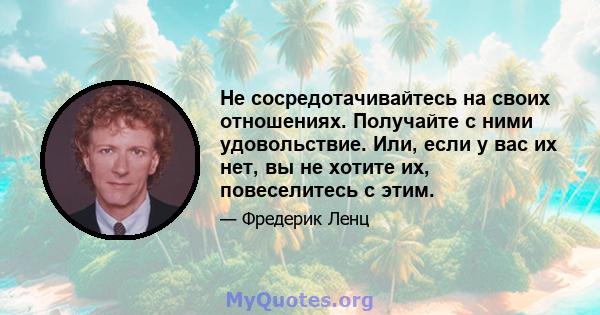 Не сосредотачивайтесь на своих отношениях. Получайте с ними удовольствие. Или, если у вас их нет, вы не хотите их, повеселитесь с этим.