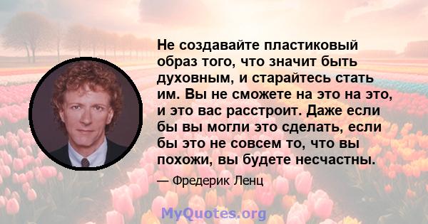 Не создавайте пластиковый образ того, что значит быть духовным, и старайтесь стать им. Вы не сможете на это на это, и это вас расстроит. Даже если бы вы могли это сделать, если бы это не совсем то, что вы похожи, вы